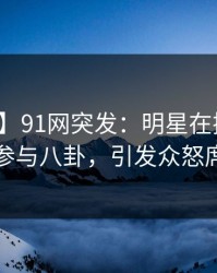 【爆料】91网突发：明星在拂晓时分被曝曾参与八卦，引发众怒席卷全网