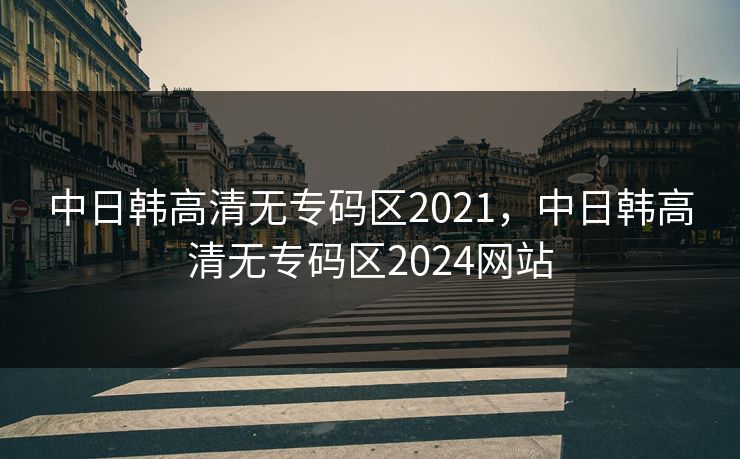 中日韩高清无专码区2021,中日韩高清无专码区2024网站 中日韩高清无专码区2021,中日韩高清无专码区2024网站