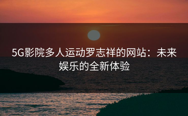 5G影院多人运动罗志祥的网站:未来娱乐的全新体验 5G影院多人运动罗志祥的网站:未来娱乐的全新体验