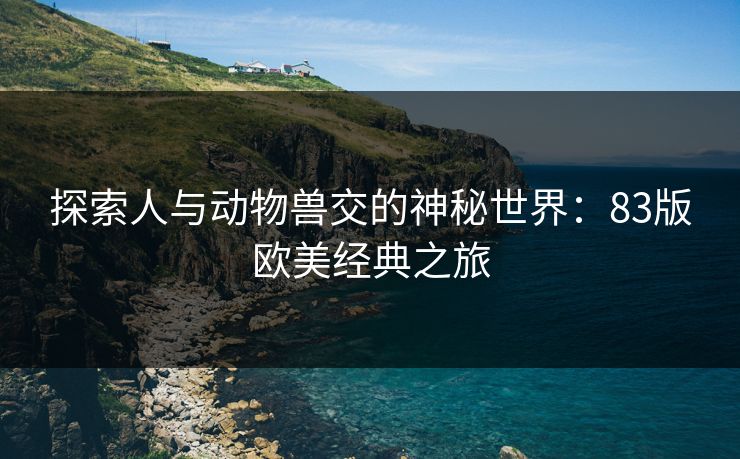 探索人与动物兽交的神秘世界:83版欧美经典之旅 探索人与动物兽交的神秘世界:83版欧美经典之旅