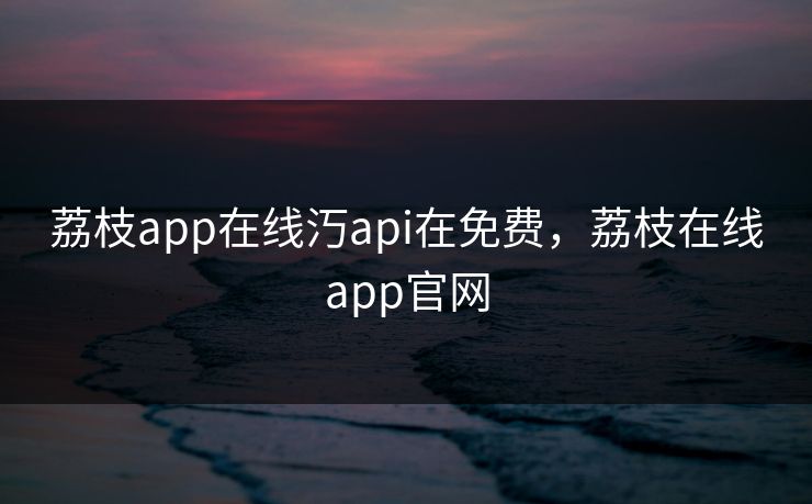 荔枝app在线汅api在免费，荔枝在线app官网