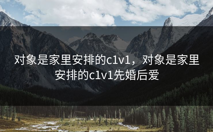 对象是家里安排的c1v1,对象是家里安排的c1v1先婚后爱 对象是家里安排的c1v1,对象是家里安排的c1v1先婚后爱