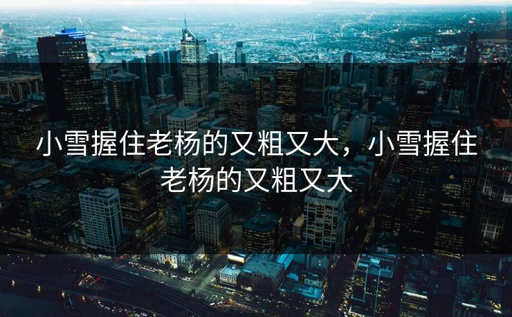 小雪握住老杨的又粗又大,小雪握住老杨的又粗又大 小雪握住老杨的又粗又大,小雪握住老杨的又粗又大