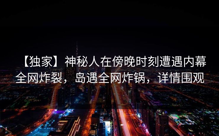 【独家】神秘人在傍晚时刻遭遇内幕 全网炸裂,岛遇全网炸锅,详情围观 【独家】神秘人在傍晚时刻遭遇内幕 全网炸裂,岛遇全网炸锅,详情围观