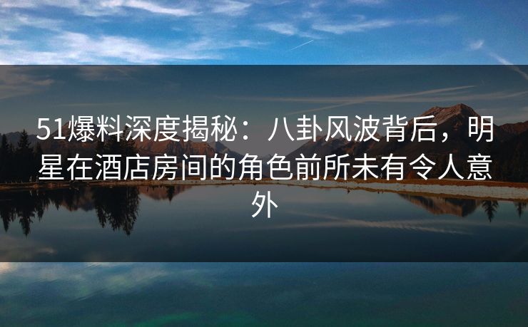 51爆料深度揭秘：八卦风波背后，明星在酒店房间的角色前所未有令人意外