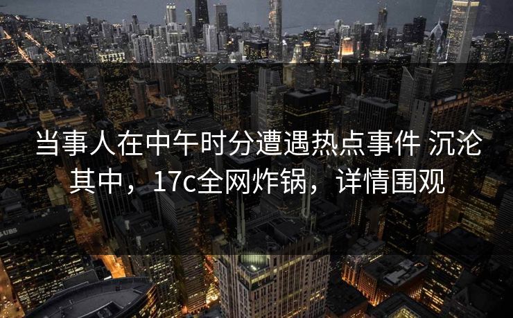当事人在中午时分遭遇热点事件 沉沦其中,17c全网炸锅,详情围观 当事人在中午时分遭遇热点事件 沉沦其中,17c全网炸锅,详情围观