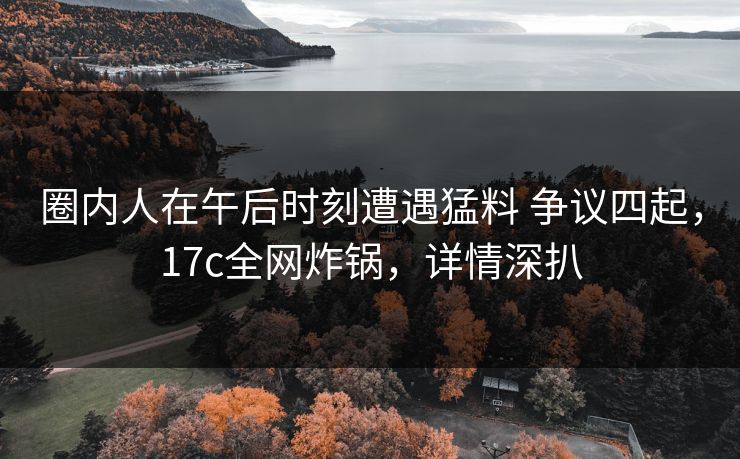 圈内人在午后时刻遭遇猛料 争议四起,17c全网炸锅,详情深扒 圈内人在午后时刻遭遇猛料 争议四起,17c全网炸锅,详情深扒