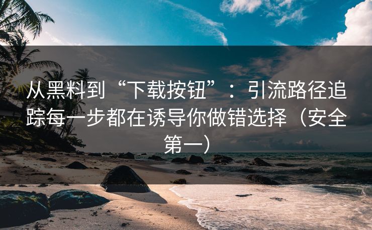 从黑料到“下载按钮”：引流路径追踪每一步都在诱导你做错选择（安全第一）