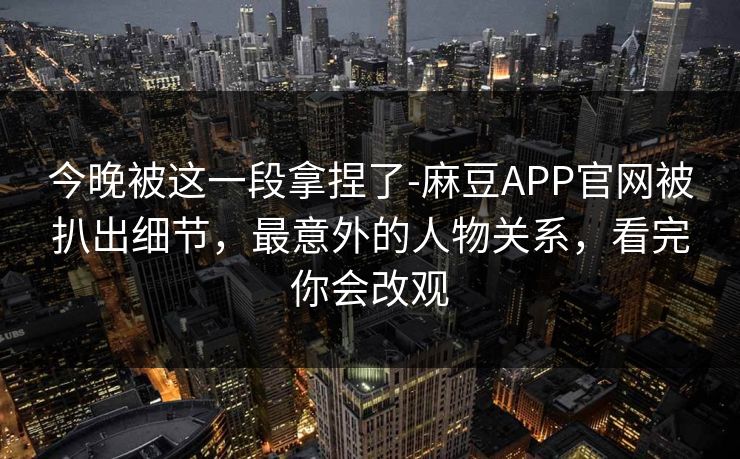今晚被这一段拿捏了-麻豆APP官网被扒出细节，最意外的人物关系，看完你会改观