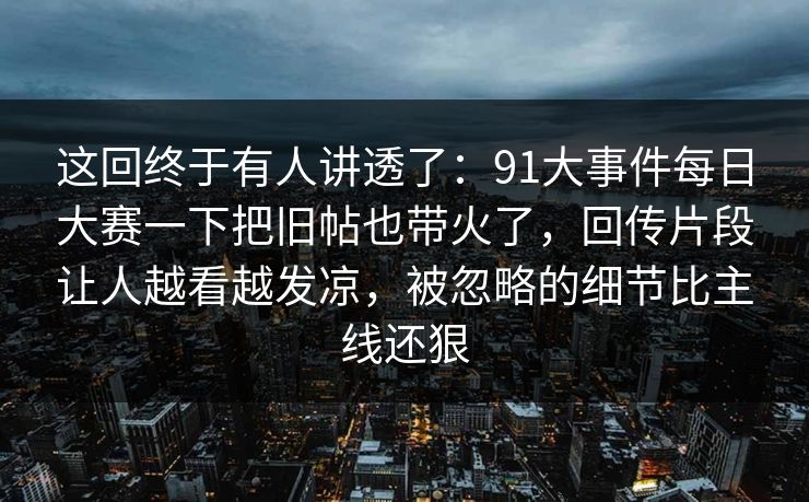 这回终于有人讲透了：91大事件每日大赛一下把旧帖也带火了，回传片段让人越看越发凉，被忽略的细节比主线还狠