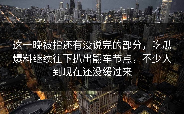 这一晚被指还有没说完的部分，吃瓜爆料继续往下扒出翻车节点，不少人到现在还没缓过来