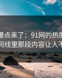 新一轮爆点来了：91网的热度如何解读？时间线里那段内容让人不禁回味