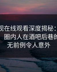 蘑菇影视在线观看深度揭秘：八卦风波背后，圈内人在酒吧后巷的角色史无前例令人意外