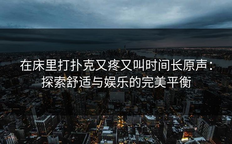 在床里打扑克又疼又叫时间长原声：探索舒适与娱乐的完美平衡