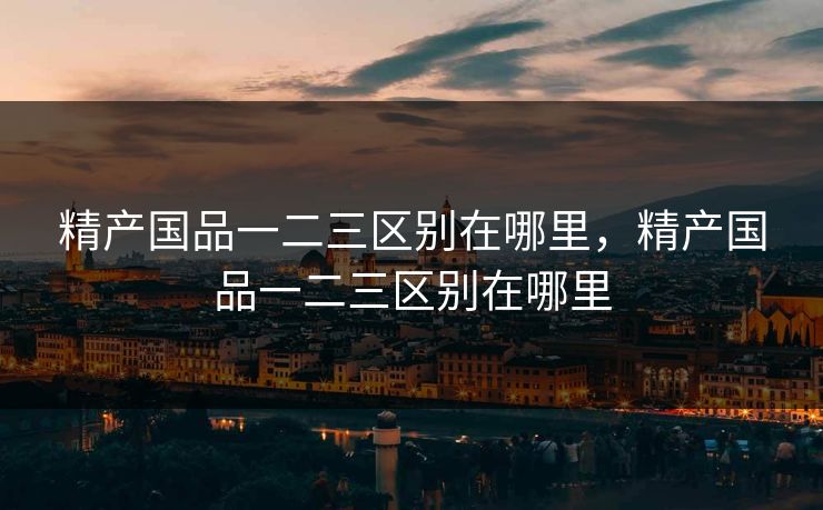 精产国品一二三区别在哪里,精产国品一二三区别在哪里 精产国品一二三区别在哪里,精产国品一二三区别在哪里