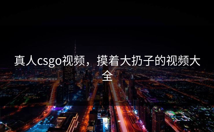 真人csgo视频，摸着大扔子的视频大全