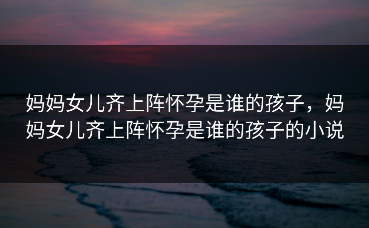 妈妈女儿齐上阵怀孕是谁的孩子，妈妈女儿齐上阵怀孕是谁的孩子的小说