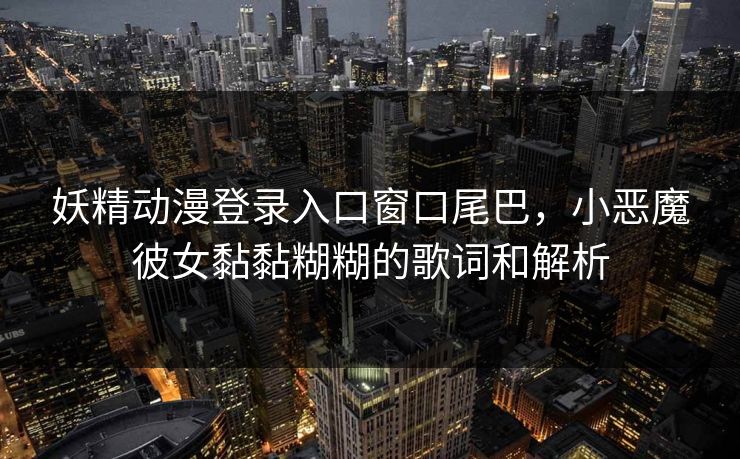 妖精动漫登录入口窗口尾巴，小恶魔彼女黏黏糊糊的歌词和解析