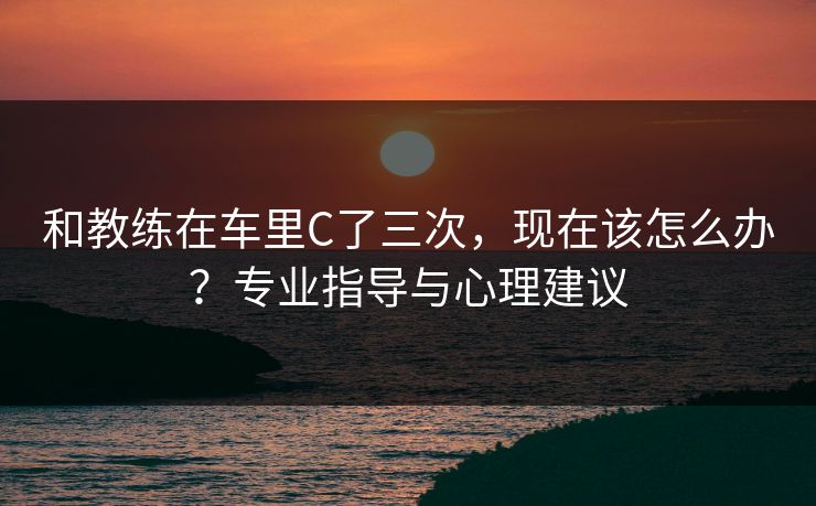 和教练在车里C了三次,现在该怎么办?专业指导与心理建议 和教练在车里C了三次,现在该怎么办?专业指导与心理建议