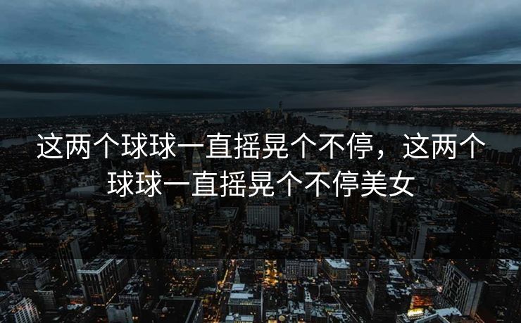 这两个球球一直摇晃个不停,这两个球球一直摇晃个不停美女 这两个球球一直摇晃个不停,这两个球球一直摇晃个不停美女