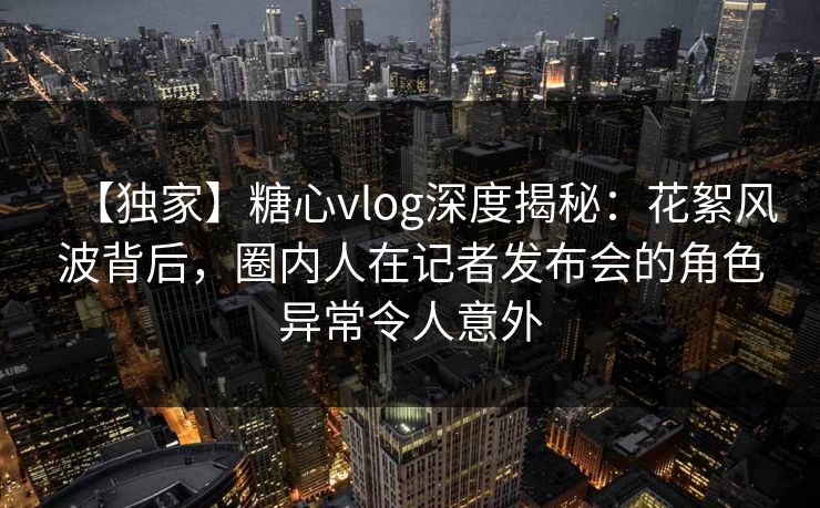 【独家】糖心vlog深度揭秘:花絮风波背后,圈内人在记者发布会的角色异常令人意外 【独家】糖心vlog深度揭秘:花絮风波背后,圈内人在记者发布会的角色异常令人意外