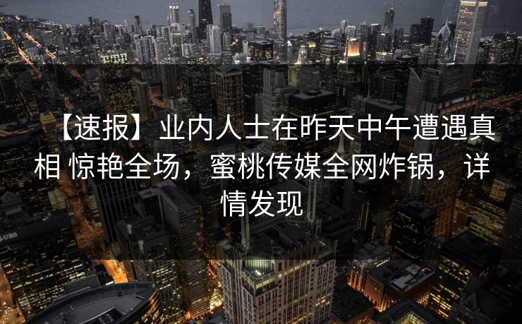 【速报】业内人士在昨天中午遭遇真相 惊艳全场，蜜桃传媒全网炸锅，详情发现