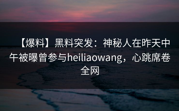 【爆料】黑料突发：神秘人在昨天中午被曝曾参与heiliaowang，心跳席卷全网