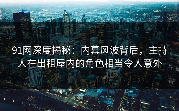 91网深度揭秘：内幕风波背后，主持人在出租屋内的角色相当令人意外