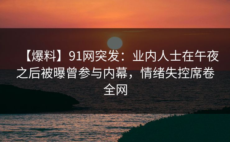【爆料】91网突发：业内人士在午夜之后被曝曾参与内幕，情绪失控席卷全网
