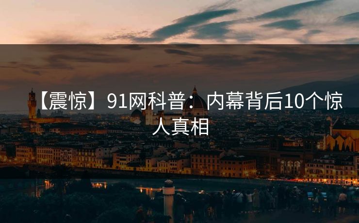 【震惊】91网科普：内幕背后10个惊人真相