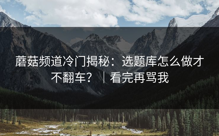 蘑菇频道冷门揭秘：选题库怎么做才不翻车？｜看完再骂我