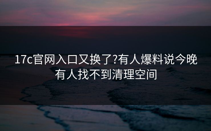 17c官网入口又换了?有人爆料说今晚有人找不到清理空间