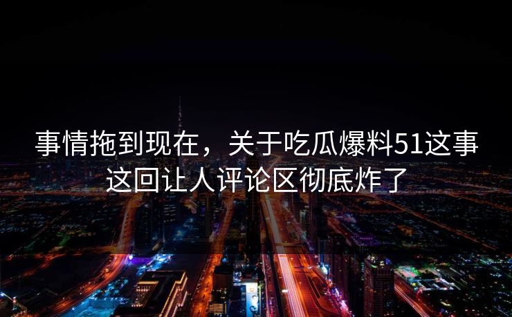 事情拖到现在，关于吃瓜爆料51这事这回让人评论区彻底炸了