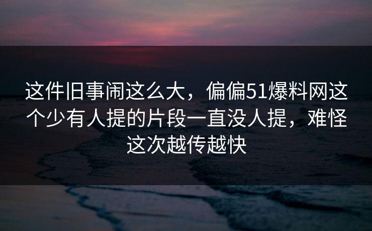 这件旧事闹这么大，偏偏51爆料网这个少有人提的片段一直没人提，难怪这次越传越快